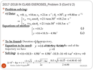 2017-2018 IN CLASS EXERCISES_Problem 3 (Cont’d 2)
05/20/25
Abdou Safari Kagabo
15
Problem solving:
 a) Data: ;
Equations of motion:
 To be found: Duration of the trajectory,
 Equation to be used: ; knowing that at the end of the
trajectory we have
 Solving:
1 0 2
0 0 0 0
0; 16 ; 21 ; 30 ; 9.80
x y m v m s g m s

 
      
 
 
2
18.2 i
16 10.5 4.90 ii
x t
y t t




  


0 1
0 0 0
0 1
0 0 0
cos 21 cos30 18.2
sin 21 sin30 10.5
x
y
v v m s
v v m s




     

 
    


?
t 
2
16 10.5 4.90
y t t
  
0
y 
2 2 2
0 16 10.5 4.90 4.90 -10.5 -16 0 0
t t t t at bt c
        
   
2
2
2
10.5 10.5 4 4.90 16
4
4
2 2 2 4.90
b b b ac
b ac t
a a
     
     
      

 