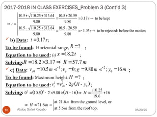 2017-2018 IN CLASS EXERCISES_Problem 3 (Cont’d 3)
05/20/25
Abdou Safari Kagabo
16
 b) Data: ;
To be found: Horizontal range, ;
Equation to be used: (i) ;
Solving:
 c) Data: ;
To be found: Maximum height, ;
Equation to be used: ;
Solving:
10.5 110.25 313.64 10.5 20.59
3.17 to be kept
9.80 9.80
10.5 110.25 313.64 10.5 20.59
1.03 to be rejected: before the motion
9.80 9.80
s
t
s
   
 


 
  
   




3.17
t s

?
R 
18.2
x t

18.2 3.17 57.7
R R m
   
1 2
0 0
10.5 ; 0; 9.80 ; 16
y y
v m s v g m s y m
 
     
?
H 
 
2 2
0 0
2
y y
v v g H y
  
   
2
2 110.25
0 10.5 2 9.80 16 16
19.6
at 21.6 from the ground level, or
21.6
at 5.6 from the roof top.
H H
m
H m
m
       

 


 