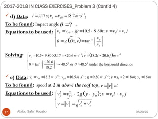 2017-2018 IN CLASS EXERCISES_Problem 3 (Cont’d 4)
05/20/25
Abdou Safari Kagabo
17
 d) Data: ;
To be found: Impact angle ;
Equations to be used:
Solving:
 e) Data:
To be found: speed at 2 m above the roof top,
Equations to be used:
1
0
3.17 ; 18.2
x x
t s v v m s
   
?
 
 
0
1
10.5 9.80 ;
, tan
y y x y
y
x
v v gt t v v i v j
v
Ox v
v
 
      

  
   

 

 















 

 
1 1
1 0 0
10.5 9.80 3.17 20.6 ; 18.2 20.6
20.6
tan 48.5 or 48.5 under the horizontal direction
18.2
y
v m s v i j m s
 
 

        

 
 
 
  
 

 

 
1 1 2
0 0 0 0
18.2 ; 10.5 ; 9.80 ; 2 18 ; 16
x x y
v v m s v m s g m s y y m y m
  
          
?
v v
 

 
2 2
0 0
2 2
2 ;
y y x y
x y
v v g y y v v i v j
v v v v
     


  


 


 