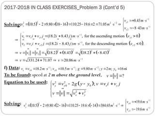 2017-2018 IN CLASS EXERCISES_Problem 3 (Cont’d 5)
Solving:
f) Data: ;
To be found: speed at 2 m above the ground level,
Equation to be used:
Solving:
   
1
1
2
2 2 2
1
2
8.43
10.5 2 9.80 18 16 110.25 19.6 2 71.05
8 43
y
y
y
v m s
v m s
v m s



  

           
  




 
 
       
1
1 1 1
1
2 2 2
2 2 2 2
1 2
(18.2 8.43 ) , for the ascending motion 0
(18.2 8.43 ) , for the descending motion 0 .
18.2 8.43 18.2 8.43
331.24 71.07 20.06
x y y
x y y
v v i v j i j m s v
v v i v j i j m s v
v v v
v v


      

 
     


       
   
   

   

 
 1
m s

1 1 2
0 0 0
18.2 ; 10.5 ; 9.80 ; 2 ; 16
x x y
v v m s v m s g m s y m y m
  
        
?
v v
 

 
2 2
0 0
2 2
2 ;
y y x y
x y
v v g y y v v i v j
v v v v
     


  


 


     
1
4
2
2 2 2
1
3
19.6
10.5 2 9.80 2 16 110.25 19.6 14 384.65
19.6
y
y
y
v m s
v m s
v m s



  

            
 




 
