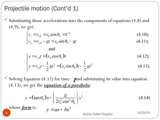 Projectile motion (Cont’d 1)
05/20/25
Abdou Safari Kagabo
6
 Substituting those accelerations into the components of equations (4.8) and
(4.9), we get:
 Solving Equation (4.12) for time and substituting its value into equation
(4.13), we get the equation of a parabola:
whose form is:
0 0 0
0 0 0
0 0
cos (4.10);
sin (4.11);
and
st
x x
y y
x
v v v C
v v gt v gt
x v t v


   


   


  
 
0
2 2
0 0 0
cos (4.12);
1 1
sin (4.13).
2 2
y
t
y v t gt v t gt





   


t
  2
0 2 2
0 0
tan (4.14)
2 cos
g
y x x
v


 
   
 
2
y ax bx
 
 