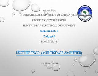 ‫الرحمي‬ ‫الرمحن‬ ‫هللا‬ ‫ِسم‬‫ب‬
INTERNATIONAL UNIVERSITY OF AFRICA (I.U.A)
FACULTY OF ENGINEERING
ELECTRONIC & ELECTRICAL DEPARTMENT
ELECTRONIC 2
‫إلكترونيات‬
2
SEMESTER -5
LECTURE TWO (MULTISTAGE AMPLIFIER)
MUSSAAB I. NIASS
2022 1
 