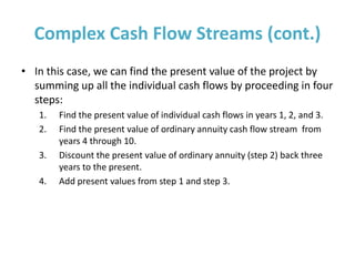 Complex Cash Flow Streams (cont.)
• In this case, we can find the present value of the project by
summing up all the individual cash flows by proceeding in four
steps:
1. Find the present value of individual cash flows in years 1, 2, and 3.
2. Find the present value of ordinary annuity cash flow stream from
years 4 through 10.
3. Discount the present value of ordinary annuity (step 2) back three
years to the present.
4. Add present values from step 1 and step 3.
 