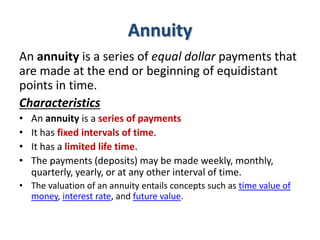 Annuity
An annuity is a series of equal dollar payments that
are made at the end or beginning of equidistant
points in time.
Characteristics
• An annuity is a series of payments
• It has fixed intervals of time.
• It has a limited life time.
• The payments (deposits) may be made weekly, monthly,
quarterly, yearly, or at any other interval of time.
• The valuation of an annuity entails concepts such as time value of
money, interest rate, and future value.
 