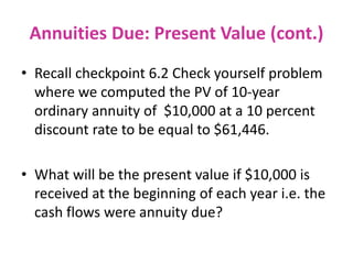 Annuities Due: Present Value (cont.)
• Recall checkpoint 6.2 Check yourself problem
where we computed the PV of 10-year
ordinary annuity of $10,000 at a 10 percent
discount rate to be equal to $61,446.
• What will be the present value if $10,000 is
received at the beginning of each year i.e. the
cash flows were annuity due?
 