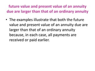 future value and present value of an annuity
due are larger than that of an ordinary annuity
• The examples illustrate that both the future
value and present value of an annuity due are
larger than that of an ordinary annuity
because, in each case, all payments are
received or paid earlier.
 