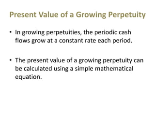 Present Value of a Growing Perpetuity
• In growing perpetuities, the periodic cash
flows grow at a constant rate each period.
• The present value of a growing perpetuity can
be calculated using a simple mathematical
equation.
 