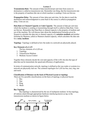 Lecture 2
Transmission Rate: The amount of data transferred per unit time from source to
destination is called as transmission rate. Remember one thing, that the transmission rate
is the property of machine (the rate at which machine is sending). Units are bits/sec.

Propagation Delay: The amount of time taken per unit time, for the data to reach the
destination and acknowledgment to come back to the source is called as propagation
delay. Units are sec.

Data Rate or Channel Capacity or Link Capacity: The amount of data per unit time
which the medium is sending or transmitting through itself is called as Data Rate. Units
are bits/sec. Remember that Data Rate or channel capacity is the property of medium and
not of the machine. We will discuss later about the mathematical formulae given by
Nyquist to calculate the data rate or channel capacity of a noiseless medium and another
formulae by Shannon, called as Shannon channel capacity, which calculates the data rate
for a noisy medium.

Topology: Topology is defined as how the nodes in a network are physically placed.

Key Elements of a LAN
      The key elements of a LAN are
   1. Topology
   2. Transmission Medium
   3. Medium Access Control

Together these elements decide the cost and capacity of the LAN, but also the type of
data that can be transmitted, the speed and efficiency of applications.

In terms of communication network, topology is defined as the way nodes or systems in a
network are physically laid out. The common topologies for LAN are bus, tree, ring, star
and mesh.

Classification of Distance on the basis of Physical Layout or topology
There are five possible classifications on the basis of topology or physical layout.
   1. Bus
   2. Star
   3. Ring
   4. Mesh

Bus Topology
         Bus topology is characterized by the use of multipoint medium. In bus topology,
all stations attach through appropriate hardware interfacing known as tap, to the
transmission medium as shown in figure below.
 