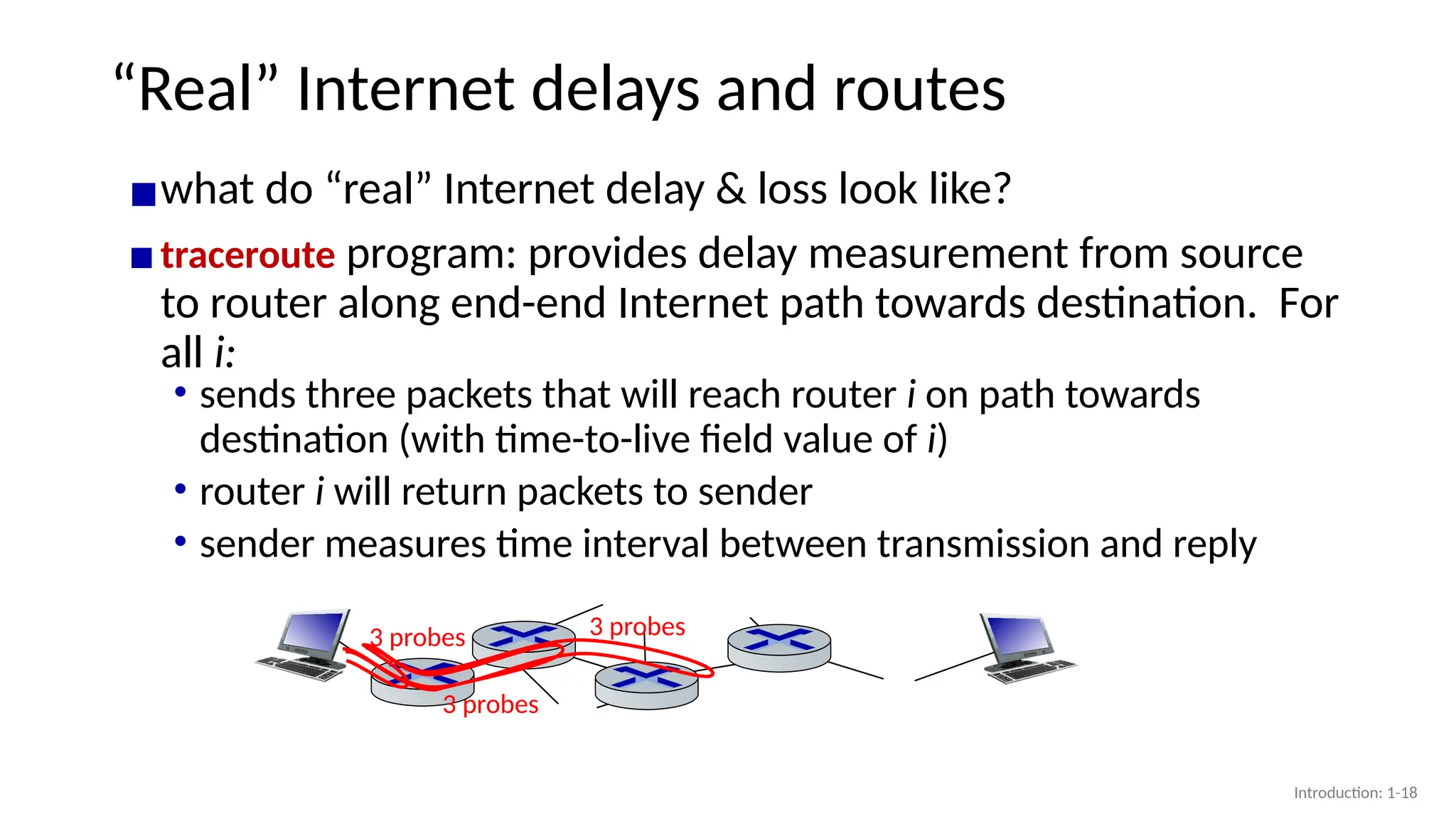 “Real” Internet delays and routes
▪what do “real” Internet delay & loss look like?
▪traceroute program: provides delay measurement from source
to router along end-end Internet path towards destination. For
all i:
3 probes
3 probes
3 probes
• sends three packets that will reach router i on path towards
destination (with time-to-live field value of i)
• router i will return packets to sender
• sender measures time interval between transmission and reply
Introduction: 1-18
 