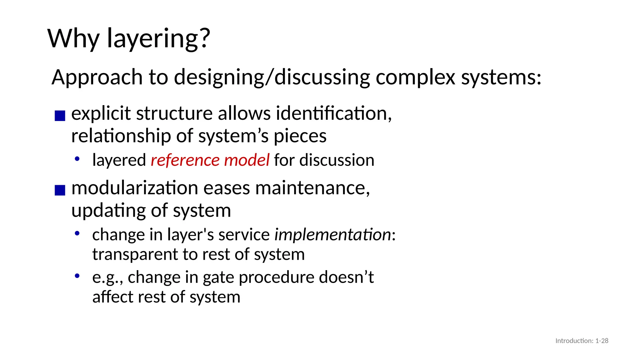 Why layering?
Approach to designing/discussing complex systems:
▪ explicit structure allows identification,
relationship of system’s pieces
• layered reference model for discussion
▪ modularization eases maintenance,
updating of system
• change in layer's service implementation:
transparent to rest of system
• e.g., change in gate procedure doesn’t
affect rest of system
Introduction: 1-28
 