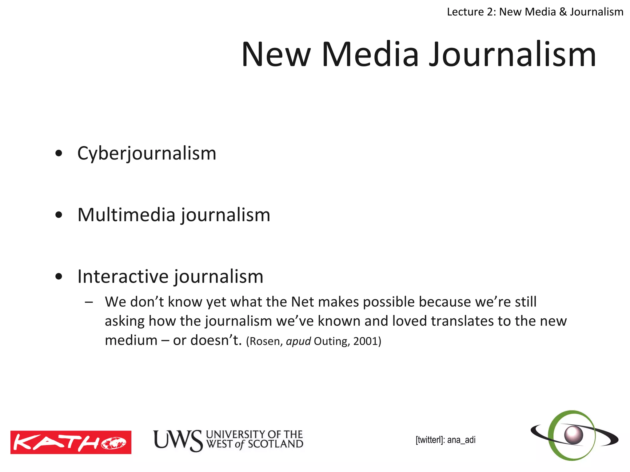 New Media Journalism Cyberjournalism  Multimedia journalism Interactive journalism We don’t know yet what the Net makes possible because we’re still asking how the journalism we’ve known and loved translates to the new medium – or doesn’t.  (Rosen,  apud  Outing, 2001) 