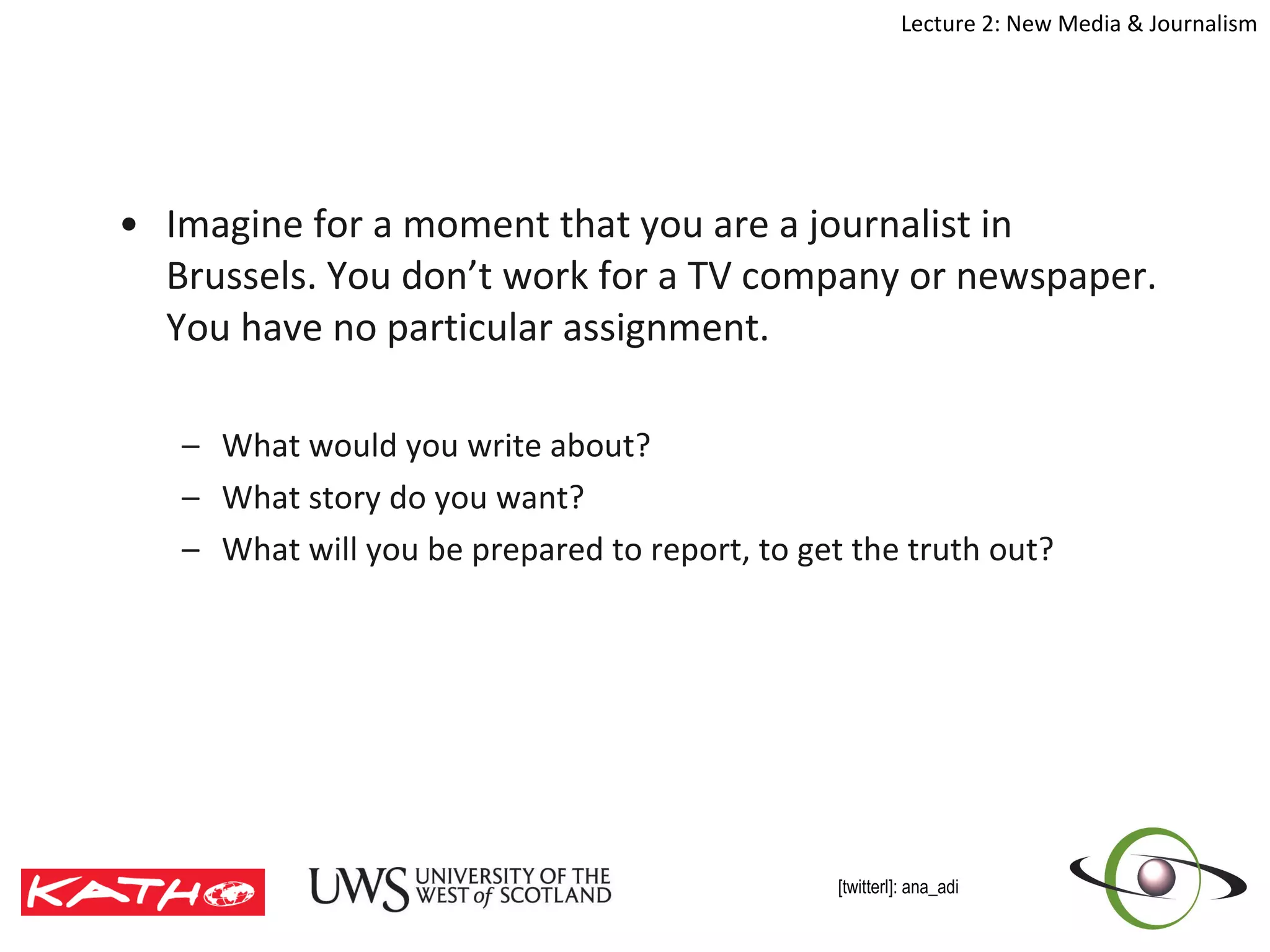 Imagine for a moment that you are a journalist in Brussels. You don’t work for a TV company or newspaper. You have no particular assignment. What would you write about? What story do you want? What will you be prepared to report, to get the truth out? 