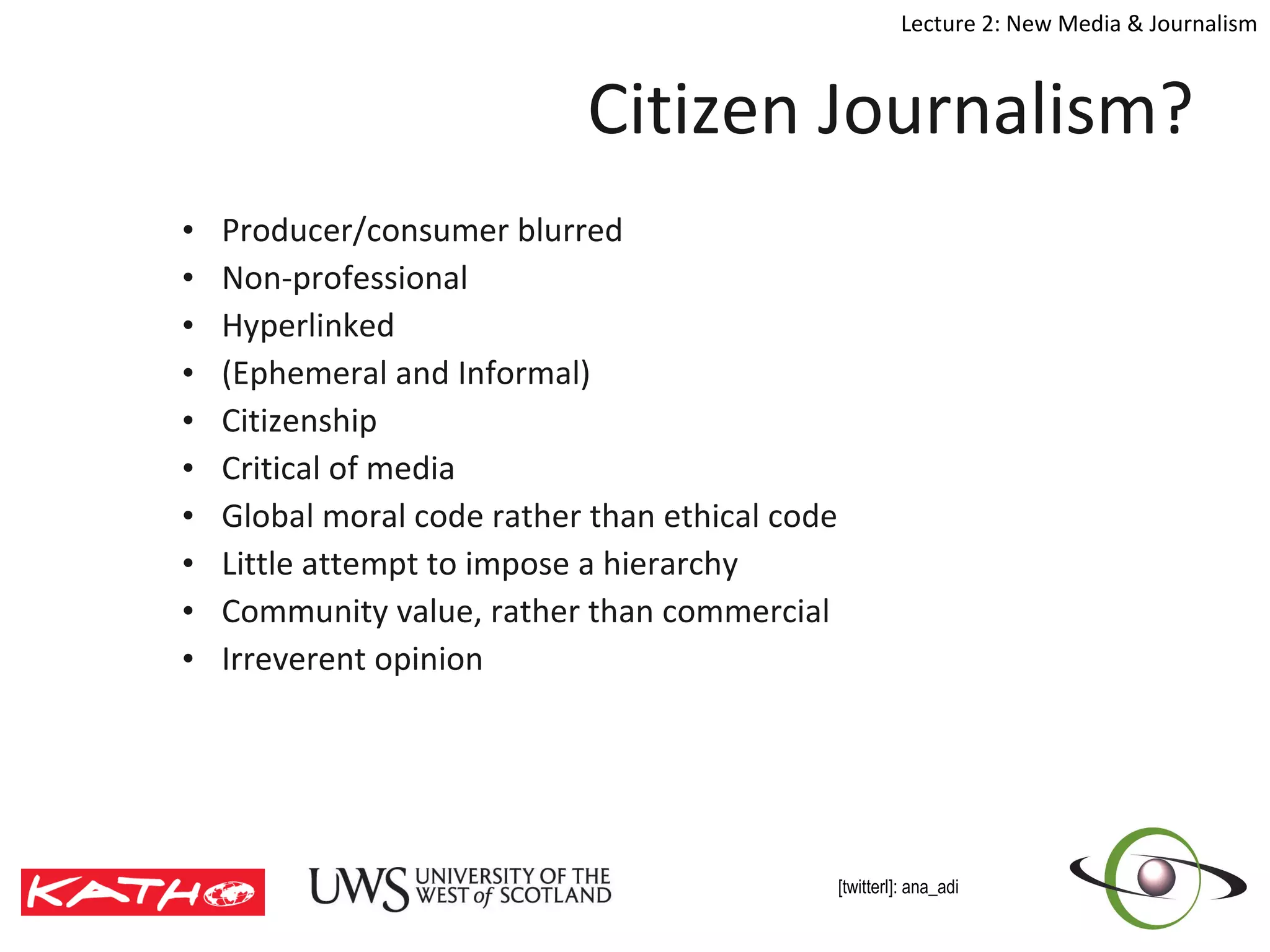 Citizen Journalism? Producer/consumer blurred Non-professional Hyperlinked (Ephemeral and Informal)  Citizenship Critical of media Global moral code rather than ethical code Little attempt to impose a hierarchy Community value, rather than commercial Irreverent opinion 