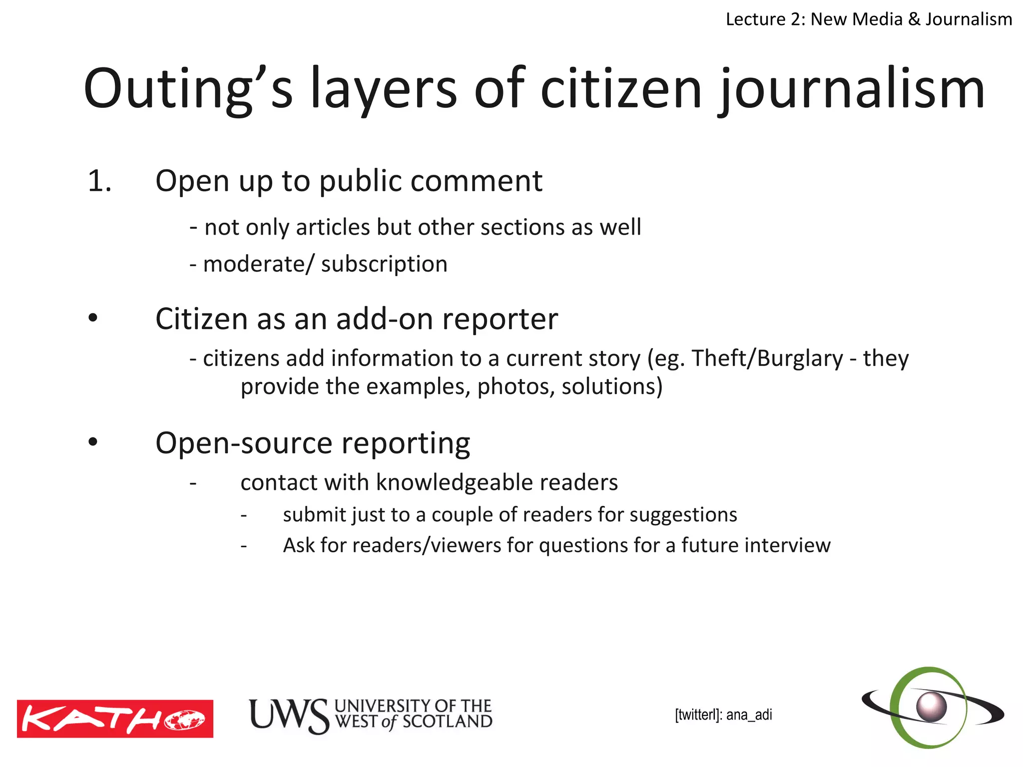 Outing’s layers of citizen journalism Open up to public comment -  not only articles but other sections as well - moderate/ subscription Citizen as an add-on reporter - citizens add information to a current story (eg. Theft/Burglary - they provide the examples, photos, solutions) Open-source reporting contact with knowledgeable readers  submit just to a couple of readers for suggestions  Ask for readers/viewers for questions for a future interview 
