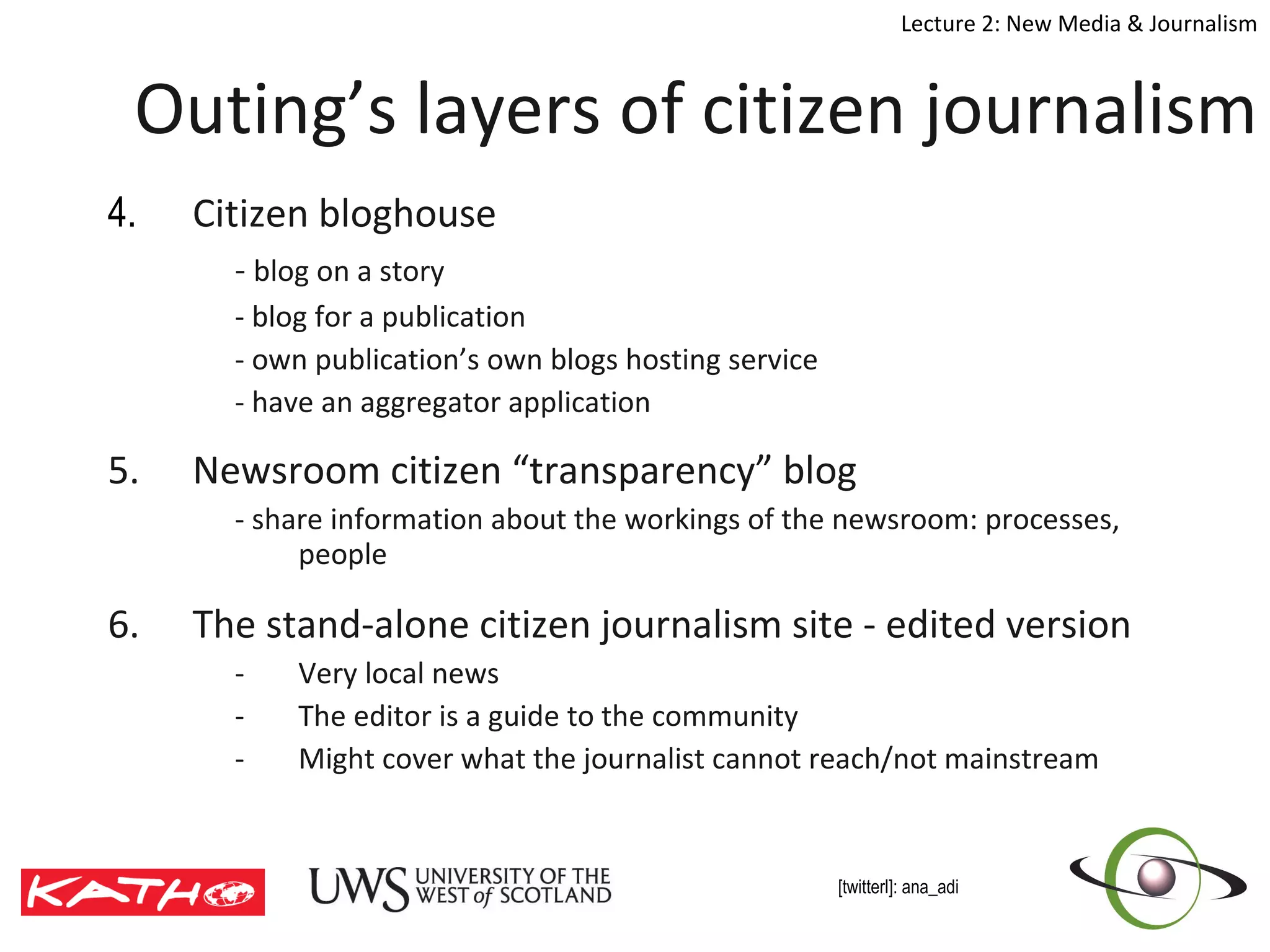 Outing’s layers of citizen journalism 4.  Citizen bloghouse -  blog on a story  - blog for a publication - own publication’s own blogs hosting service - have an aggregator application 5. Newsroom citizen “transparency” blog - share information about the workings of the newsroom: processes, people 6. The stand-alone citizen journalism site - edited version Very local news The editor is a guide to the community  Might cover what the journalist cannot reach/not mainstream 