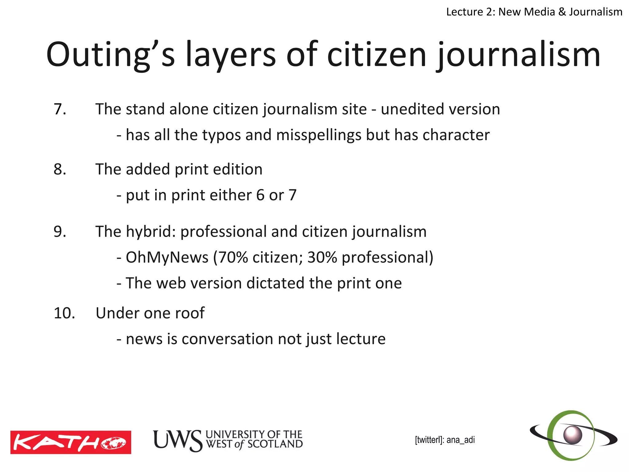 Outing’s layers of citizen journalism 7. The stand alone citizen journalism site - unedited version - has all the typos and misspellings but has character 8. The added print edition - put in print either 6 or 7 9. The hybrid: professional and citizen journalism  - OhMyNews (70% citizen; 30% professional) - The web version dictated the print one  10. Under one roof - news is conversation not just lecture 