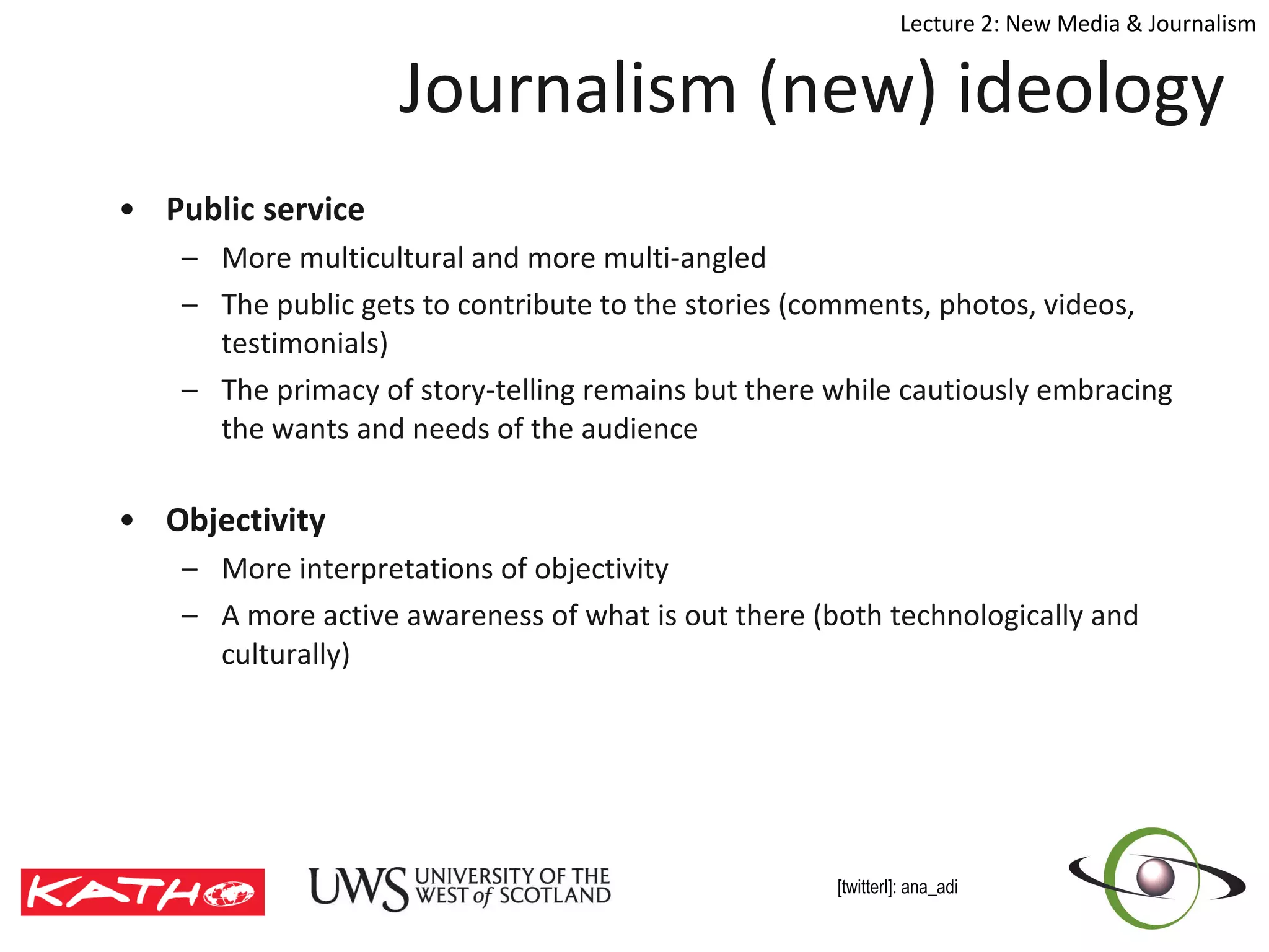 Journalism (new) ideology Public service More multicultural and more multi-angled The public gets to contribute to the stories (comments, photos, videos, testimonials) The primacy of story-telling remains but there while cautiously embracing the wants and needs of the audience Objectivity More interpretations of objectivity A more active awareness of what is out there (both technologically and culturally) 