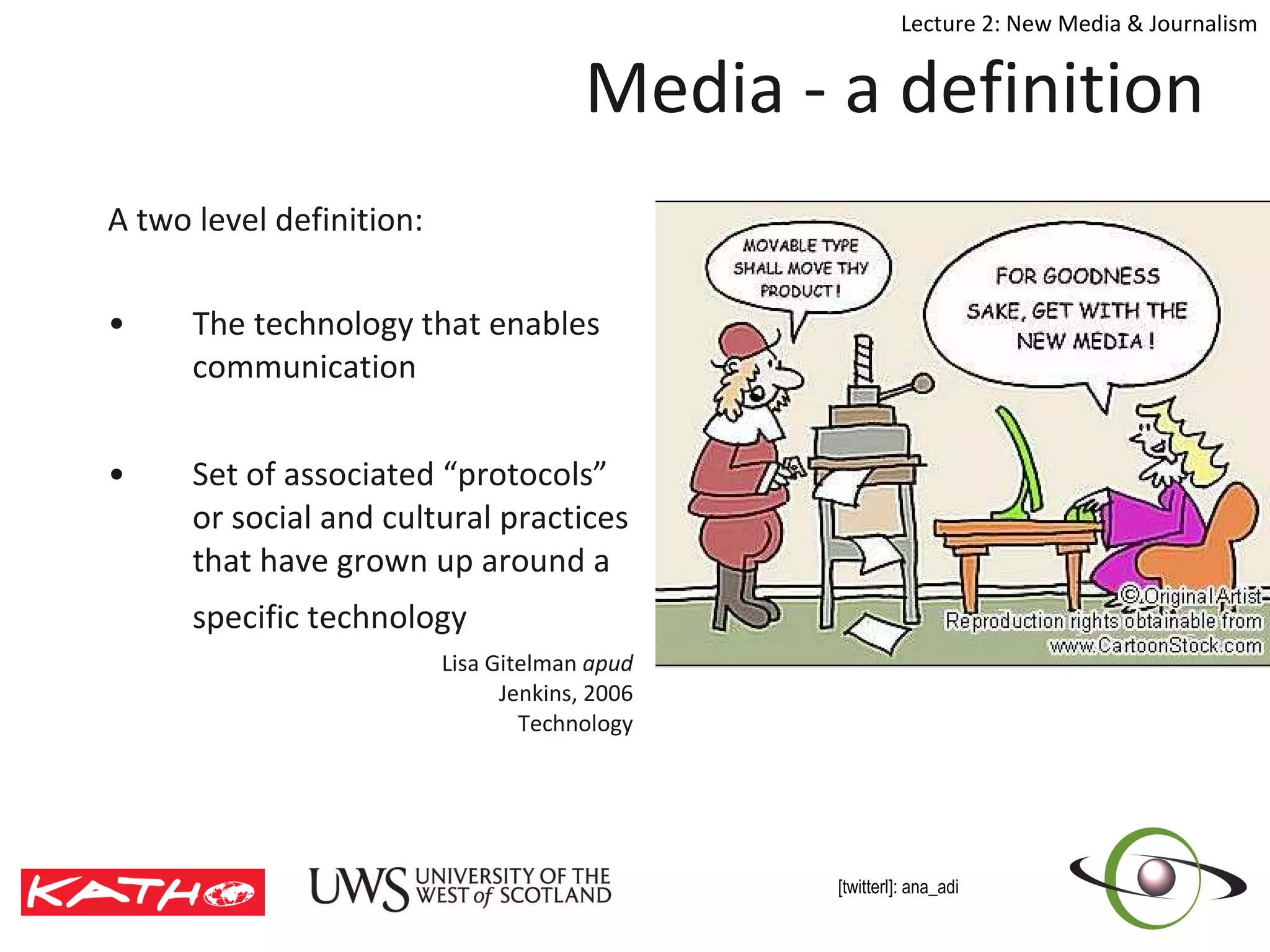 Media - a definition A two level definition:  The technology that enables communication Set of associated “protocols” or social and cultural practices that have grown up around a specific technology   Lisa Gitelman  apud  Jenkins, 2006   Technology 