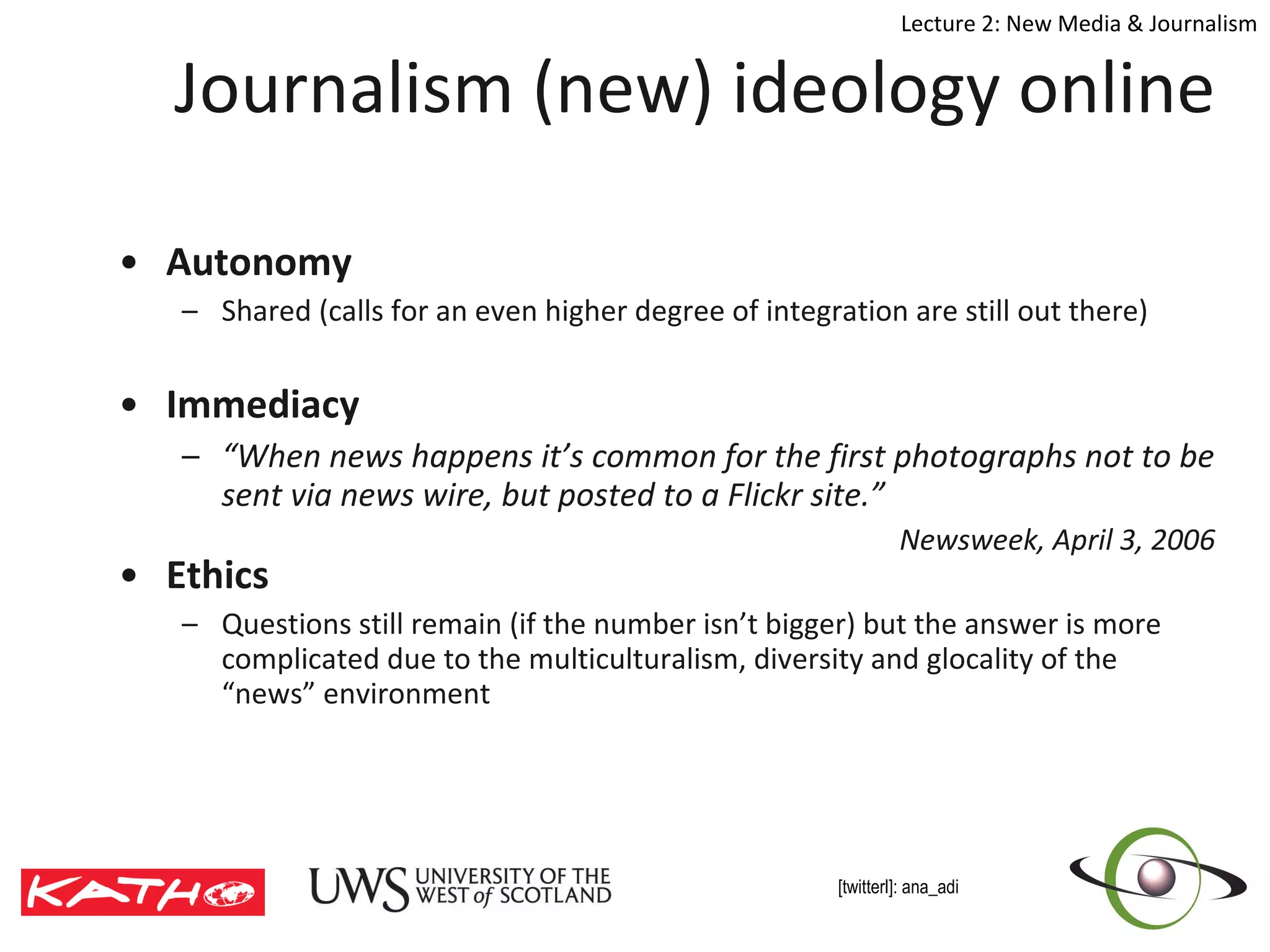 Journalism (new) ideology online Autonomy Shared (calls for an even higher degree of integration are still out there) Immediacy  “ When news happens it’s common for the first photographs not to be sent via news wire, but posted to a Flickr site.” Newsweek, April 3, 2006 Ethics  Questions still remain (if the number isn’t bigger) but the answer is more complicated due to the multiculturalism, diversity and glocality of the “news” environment  