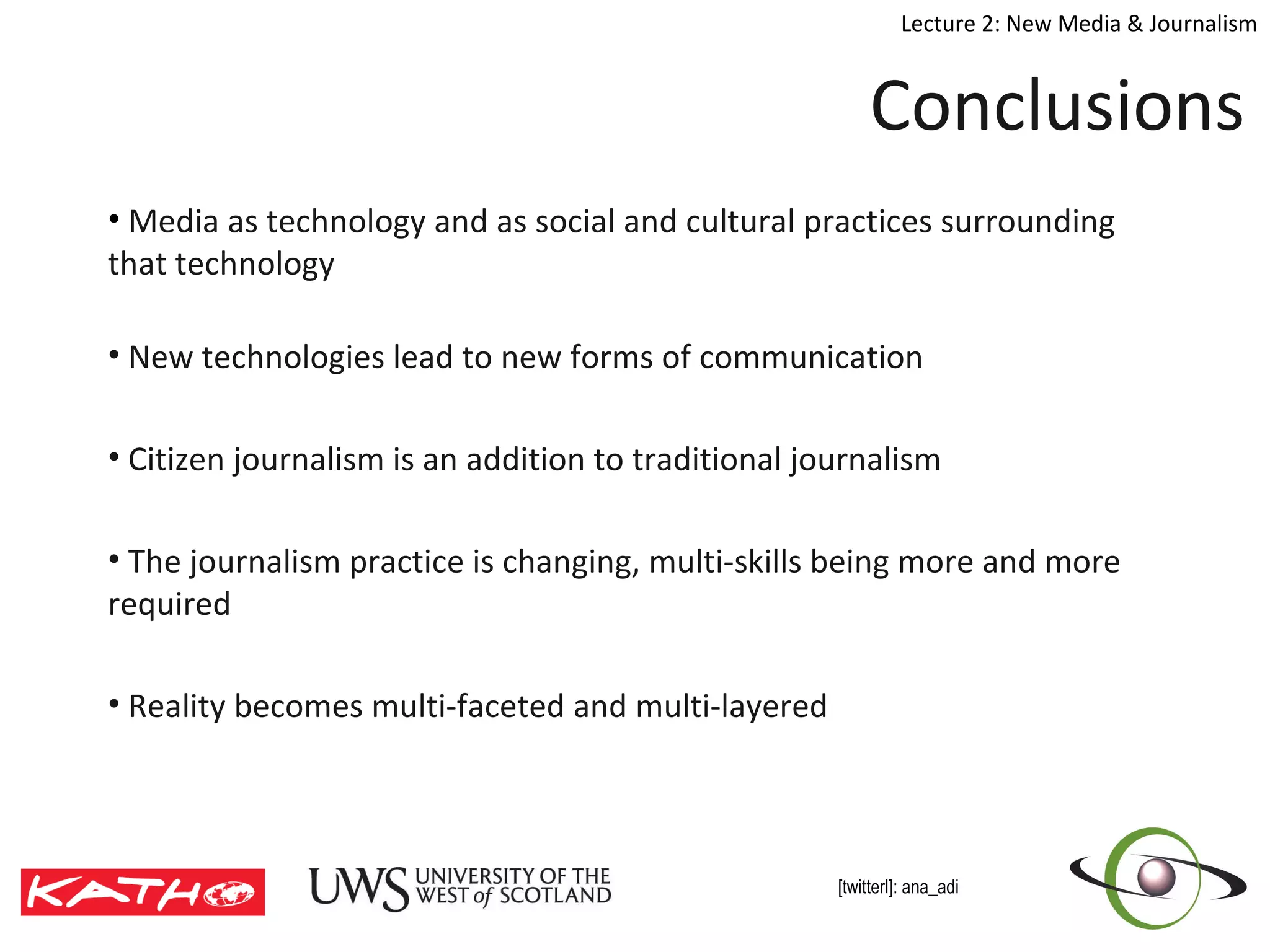Conclusions  Media as technology and as social and cultural practices surrounding that technology  New technologies lead to new forms of communication Citizen journalism is an addition to traditional journalism  The journalism practice is changing, multi-skills being more and more required  Reality becomes multi-faceted and multi-layered   