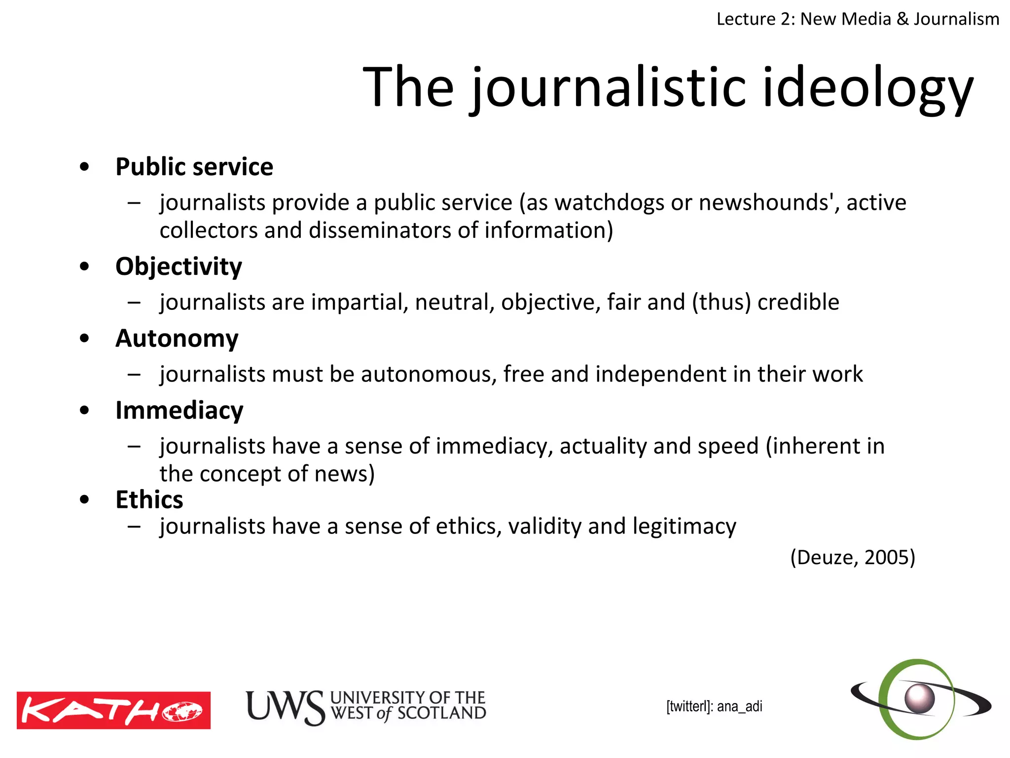 The journalistic ideology Public service journalists provide a public service (as watchdogs or  n ewshounds', active collectors and disseminators of information) Objectivity journalists are impartial, neutral, objective, fair and (thus) credible Autonomy journalists must be autonomous, free and independent in their work Immediacy  journalists have a sense of immediacy, actuality and speed (inherent in the concept of  n ews ) Ethics  journalists have a sense of ethics, validity and legitimacy (Deuze, 2005) 