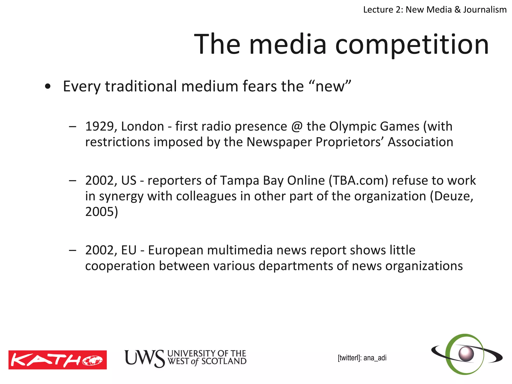 Every traditional medium fears the “new” 1929, London - first radio presence @ the Olympic Games (with restrictions imposed by the Newspaper Proprietors’ Association 2002, US - reporters of Tampa Bay Online (TBA.com) refuse to work in synergy with colleagues in other part of the organization (Deuze, 2005) 2002, EU - European multimedia news report shows little cooperation between various departments of news organizations The media competition 