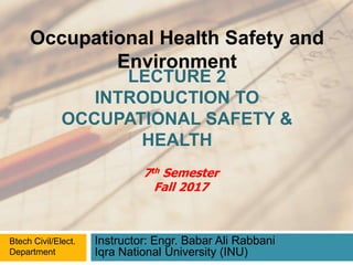 LECTURE 2
INTRODUCTION TO
OCCUPATIONAL SAFETY &
HEALTH
Instructor: Engr. Babar Ali Rabbani
Iqra National University (INU)
Occupational Health Safety and
Environment
Btech Civil/Elect.
Department
7th Semester
Fall 2017
 
