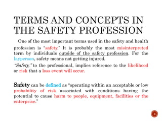 One of the most important terms used in the safety and health
profession is ‘‘safety.’’ It is probably the most misinterpreted
term by individuals outside of the safety profession. For the
layperson, safety means not getting injured.
‘‘Safety,’’ to the professional, implies reference to the likelihood
or risk that a loss event will occur.
Safety can be defined as ‘‘operating within an acceptable or low
probability of risk associated with conditions having the
potential to cause harm to people, equipment, facilities or the
enterprise.’’
3
 