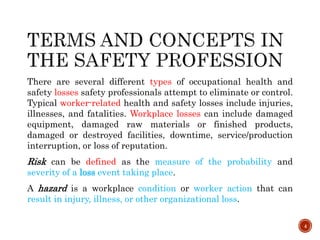 There are several different types of occupational health and
safety losses safety professionals attempt to eliminate or control.
Typical worker-related health and safety losses include injuries,
illnesses, and fatalities. Workplace losses can include damaged
equipment, damaged raw materials or finished products,
damaged or destroyed facilities, downtime, service/production
interruption, or loss of reputation.
Risk can be defined as the measure of the probability and
severity of a loss event taking place.
A hazard is a workplace condition or worker action that can
result in injury, illness, or other organizational loss.
4
 