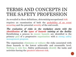 As revealed in these definitions, determining occupational risk
requires an examination of both the probability of an event
occurring and the potential severity of the end result.
The evaluation of risks in the workplace starts with the
identification of the types of hazards existing at the facility.
Establishing a process to ensure hazards are identified is the
primary goal of a progressive organization with a strong safety
management program.
The organization eliminates or reduces the risks associated with
those hazards to the lowest achievable and reasonable level.
Nothing is risk free. Safety professionals identify the tasks and
activities having the greatest inherent risk.
5
 