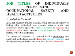 JOB TITLES
1. Industrial Hygienist:
Although basically trained in engineering, physics, chemistry, or
biology, this individual has acquired through study and
experience knowledge of the effects on health of chemical and
physical agents under various levels of exposure. E,g Ferrari
factory or Food chain factory
The industrial hygienist is involved in the monitoring and
analytical methods required to detect the extent of exposure and
the engineering and other methods used for hazard control.
7
 
