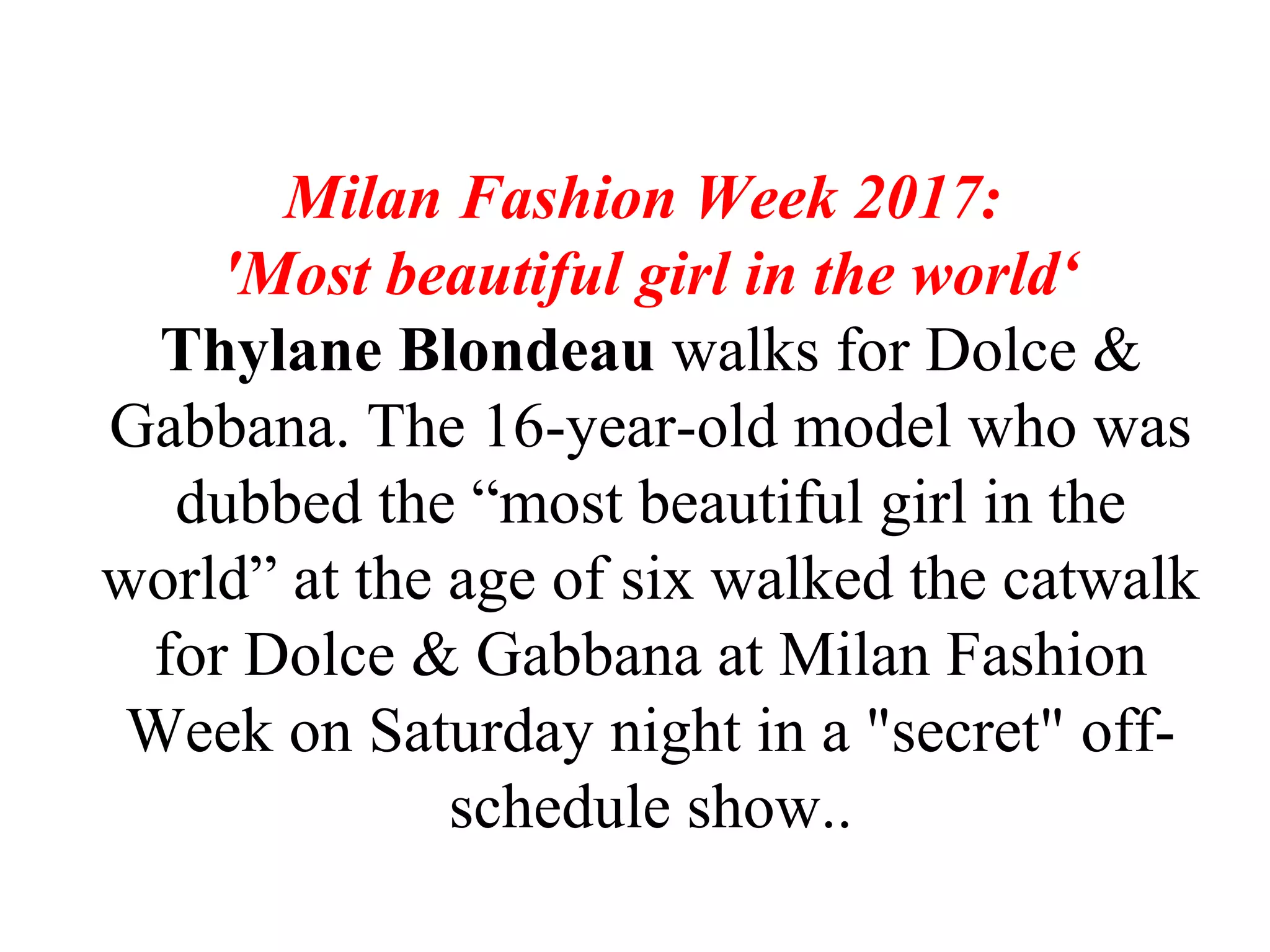 Milan Fashion Week 2017:
'Most beautiful girl in the world‘
Thylane Blondeau walks for Dolce &
Gabbana. The 16-year-old model who was
dubbed the “most beautiful girl in the
world” at the age of six walked the catwalk
for Dolce & Gabbana at Milan Fashion
Week on Saturday night in a "secret" off-
schedule show..
 