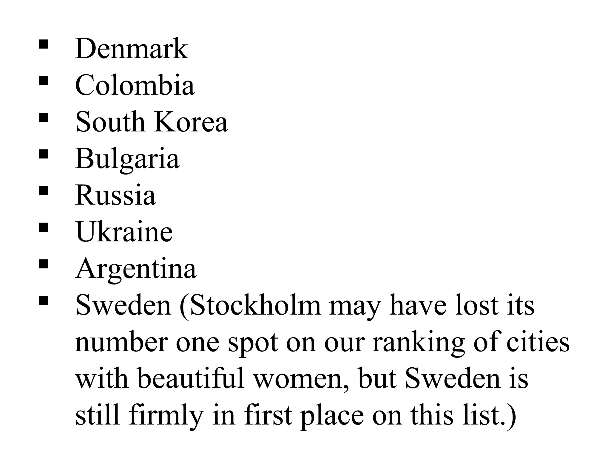 Denmark
 Colombia
 South Korea
 Bulgaria
 Russia
 Ukraine
 Argentina
 Sweden (Stockholm may have lost its
number one spot on our ranking of cities
with beautiful women, but Sweden is
still firmly in first place on this list.)
 