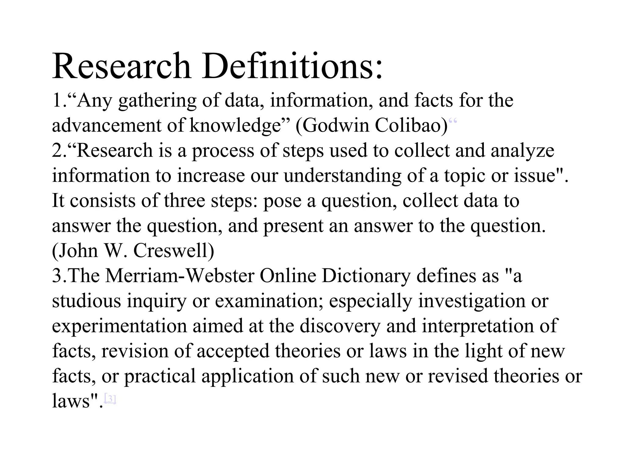 Research Definitions:
1.“Any gathering of data, information, and facts for the
advancement of knowledge” (Godwin Colibao)“
2.“Research is a process of steps used to collect and analyze
information to increase our understanding of a topic or issue".
It consists of three steps: pose a question, collect data to
answer the question, and present an answer to the question.
(John W. Creswell)
3.The Merriam-Webster Online Dictionary defines as "a
studious inquiry or examination; especially investigation or
experimentation aimed at the discovery and interpretation of
facts, revision of accepted theories or laws in the light of new
facts, or practical application of such new or revised theories or
laws".[3]
 