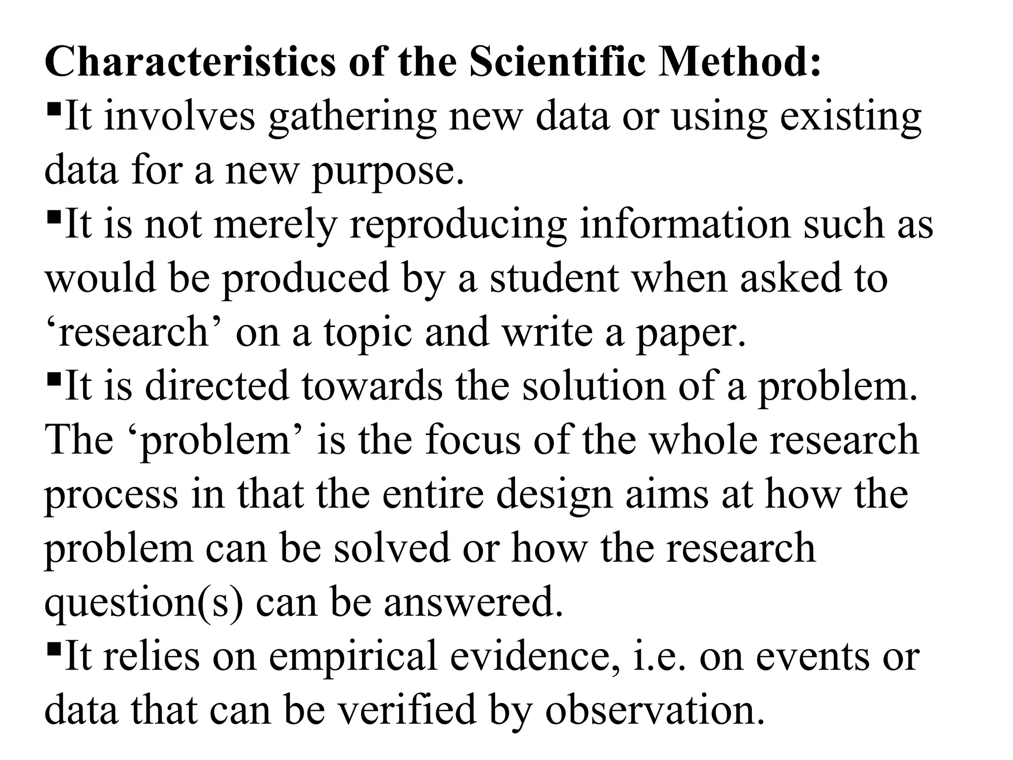 Characteristics of the Scientific Method:
It involves gathering new data or using existing
data for a new purpose.
It is not merely reproducing information such as
would be produced by a student when asked to
‘research’ on a topic and write a paper.
It is directed towards the solution of a problem.
The ‘problem’ is the focus of the whole research
process in that the entire design aims at how the
problem can be solved or how the research
question(s) can be answered.
It relies on empirical evidence, i.e. on events or
data that can be verified by observation.
 
