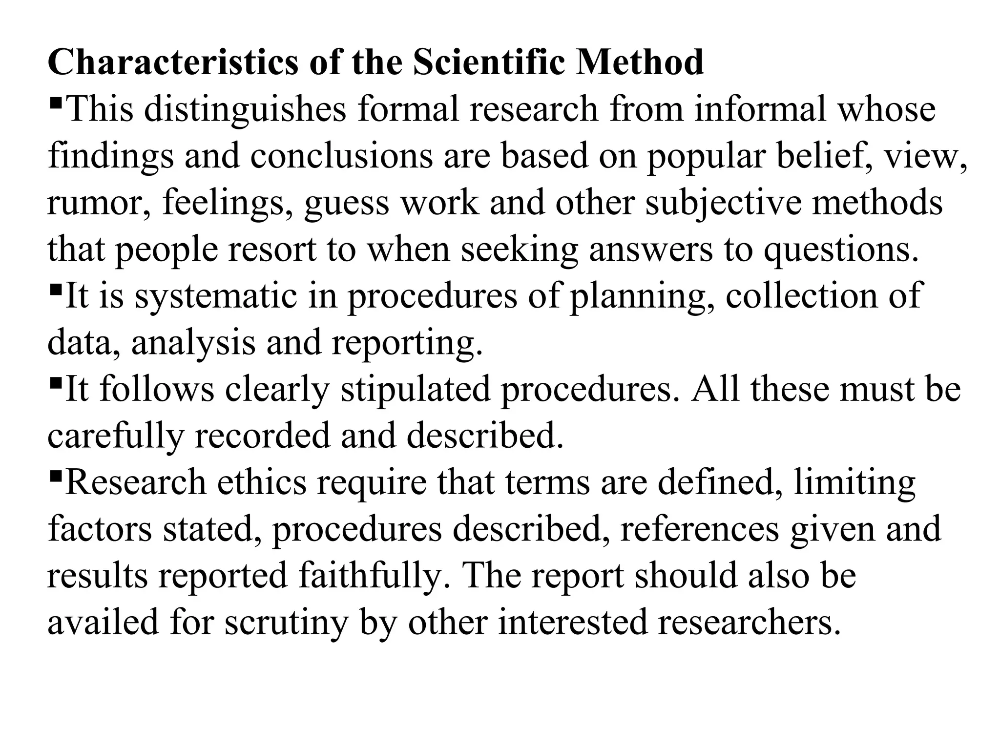 Characteristics of the Scientific Method
This distinguishes formal research from informal whose
findings and conclusions are based on popular belief, view,
rumor, feelings, guess work and other subjective methods
that people resort to when seeking answers to questions.
It is systematic in procedures of planning, collection of
data, analysis and reporting.
It follows clearly stipulated procedures. All these must be
carefully recorded and described.
Research ethics require that terms are defined, limiting
factors stated, procedures described, references given and
results reported faithfully. The report should also be
availed for scrutiny by other interested researchers.
 