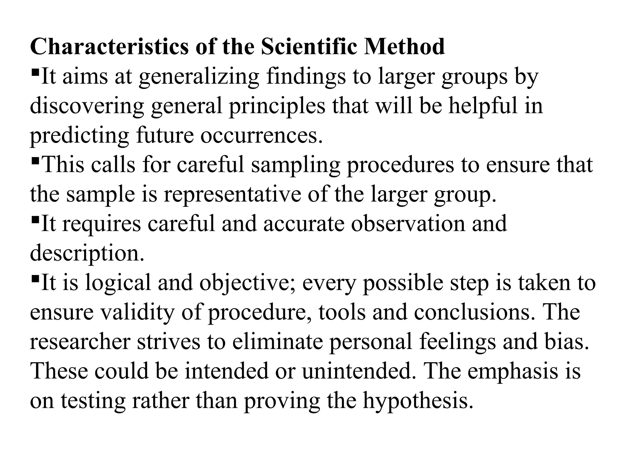 Characteristics of the Scientific Method
It aims at generalizing findings to larger groups by
discovering general principles that will be helpful in
predicting future occurrences.
This calls for careful sampling procedures to ensure that
the sample is representative of the larger group.
It requires careful and accurate observation and
description.
It is logical and objective; every possible step is taken to
ensure validity of procedure, tools and conclusions. The
researcher strives to eliminate personal feelings and bias.
These could be intended or unintended. The emphasis is
on testing rather than proving the hypothesis.
 