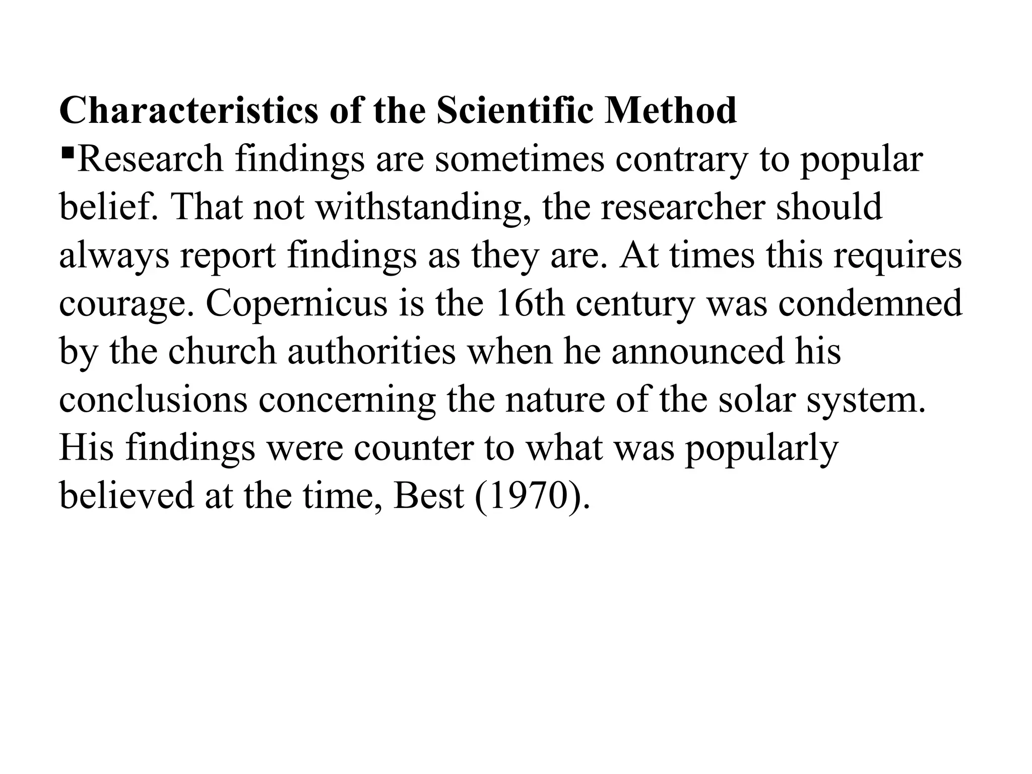 Characteristics of the Scientific Method
Research findings are sometimes contrary to popular
belief. That not withstanding, the researcher should
always report findings as they are. At times this requires
courage. Copernicus is the 16th century was condemned
by the church authorities when he announced his
conclusions concerning the nature of the solar system.
His findings were counter to what was popularly
believed at the time, Best (1970).
 