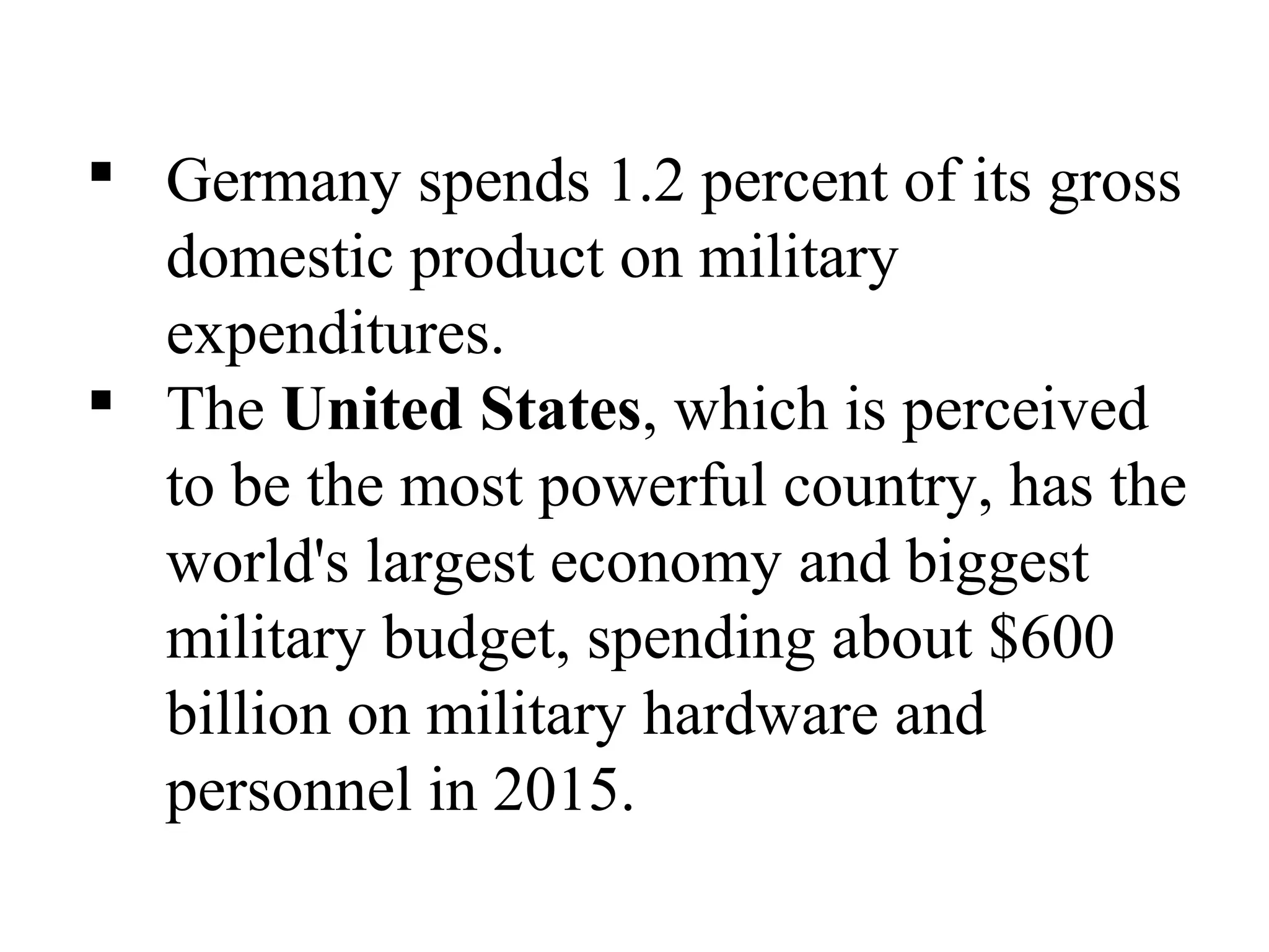  Germany spends 1.2 percent of its gross
domestic product on military
expenditures.
 The United States, which is perceived
to be the most powerful country, has the
world's largest economy and biggest
military budget, spending about $600
billion on military hardware and
personnel in 2015.
 