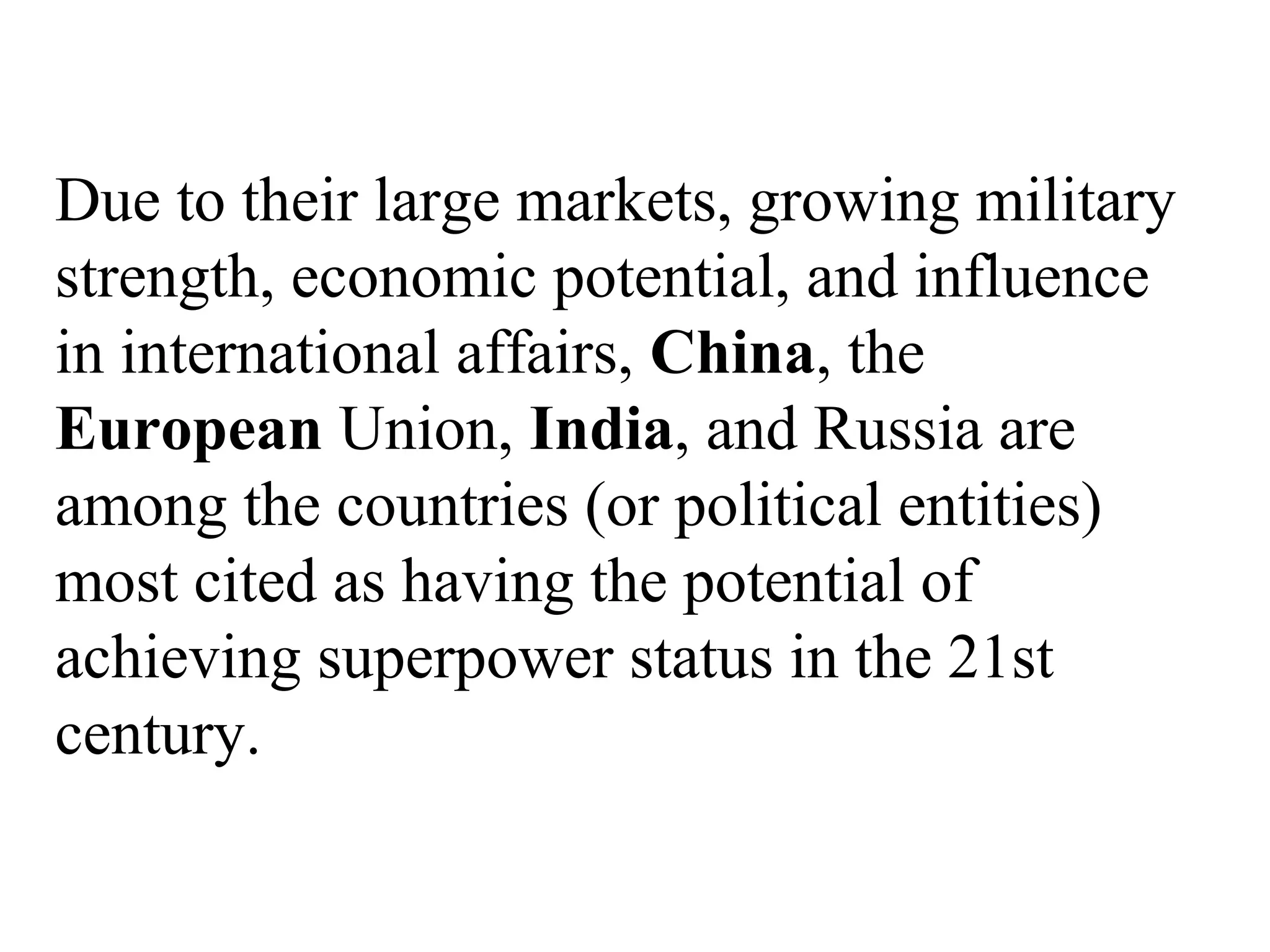 Due to their large markets, growing military
strength, economic potential, and influence
in international affairs, China, the
European Union, India, and Russia are
among the countries (or political entities)
most cited as having the potential of
achieving superpower status in the 21st
century.
 