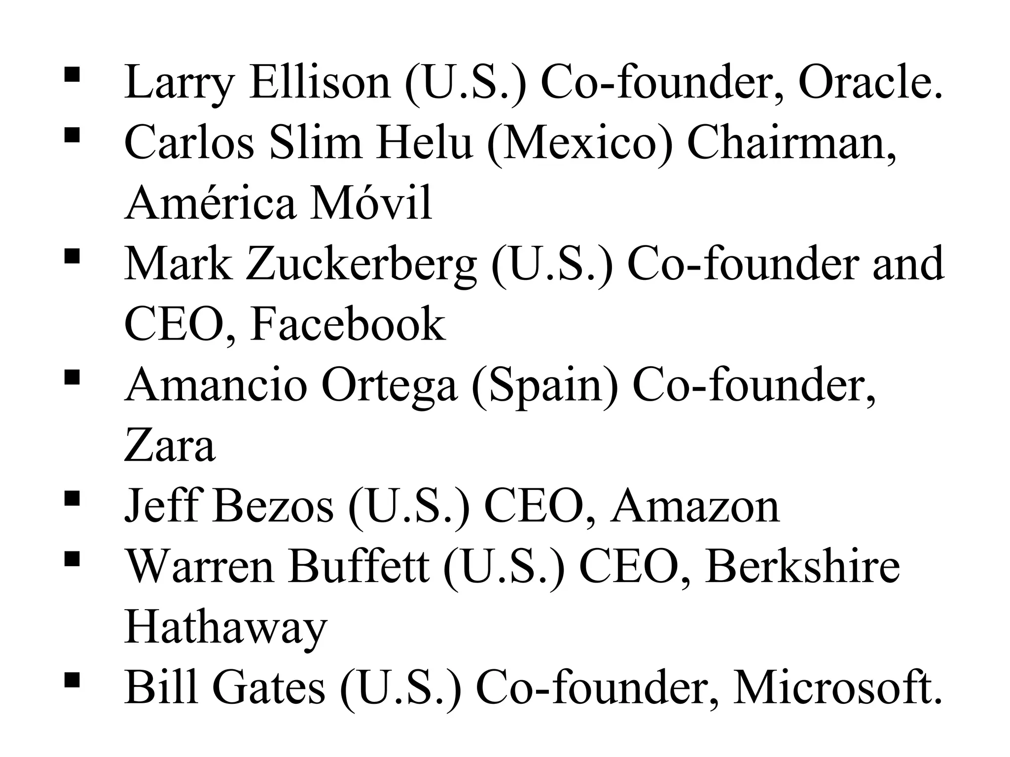  Larry Ellison (U.S.) Co-founder, Oracle.
 Carlos Slim Helu (Mexico) Chairman,
América Móvil
 Mark Zuckerberg (U.S.) Co-founder and
CEO, Facebook
 Amancio Ortega (Spain) Co-founder,
Zara
 Jeff Bezos (U.S.) CEO, Amazon
 Warren Buffett (U.S.) CEO, Berkshire
Hathaway
 Bill Gates (U.S.) Co-founder, Microsoft.
 