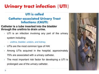 Urinary tract infection {UTI}
UTI is called
Catheter-associated Urinary Tract
Infections (CAUTI)
Catheter is a tube inserted into the bladder
through the urethra to drain urine.
 UTI is an infection involving any part of the urinary
system including:
 urethra, bladder, ureters, and kidney.
 UTIs are the most common type of HAI
 Among UTIs acquired in the hospital, approximately
75% are associated with a urinary catheter,
 The most important risk factor for developing a UTI is
prolonged use of the urinary catheter.
 
