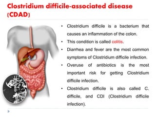 • Clostridium difficile is a bacterium that
causes an inflammation of the colon.
• This condition is called colitis.
• Diarrhea and fever are the most common
symptoms of Clostridium difficile infection.
• Overuse of antibiotics is the most
important risk for getting Clostridium
difficile infection.
• Clostridium difficile is also called C.
difficile, and CDI (Clostridium difficile
infection).
Clostridium difficile-associated disease
(CDAD)
 