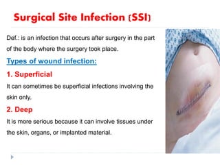 Def.: is an infection that occurs after surgery in the part
of the body where the surgery took place.
Types of wound infection:
1. Superficial
It can sometimes be superficial infections involving the
skin only.
2. Deep
It is more serious because it can involve tissues under
the skin, organs, or implanted material.
Surgical Site Infection (SSI)
 