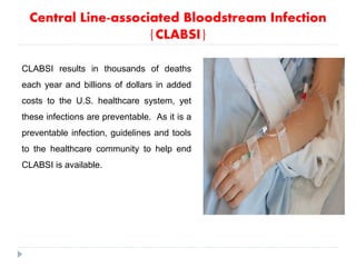 Central Line-associated Bloodstream Infection
{CLABSI}
CLABSI results in thousands of deaths
each year and billions of dollars in added
costs to the U.S. healthcare system, yet
these infections are preventable. As it is a
preventable infection, guidelines and tools
to the healthcare community to help end
CLABSI is available.
 