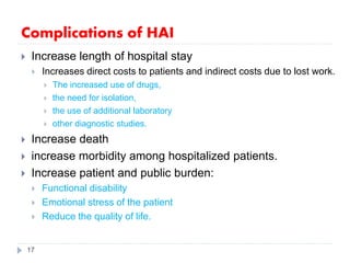 Complications of HAI
 Increase length of hospital stay
 Increases direct costs to patients and indirect costs due to lost work.
 The increased use of drugs,
 the need for isolation,
 the use of additional laboratory
 other diagnostic studies.
 Increase death
 increase morbidity among hospitalized patients.
 Increase patient and public burden:
 Functional disability
 Emotional stress of the patient
 Reduce the quality of life.
17
 
