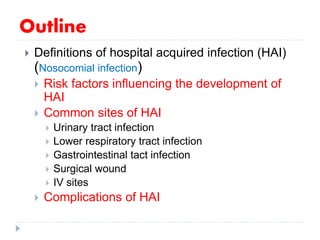 Outline
 Definitions of hospital acquired infection (HAI)
(Nosocomial infection)
 Risk factors influencing the development of
HAI
 Common sites of HAI
 Urinary tract infection
 Lower respiratory tract infection
 Gastrointestinal tact infection
 Surgical wound
 IV sites
 Complications of HAI
 