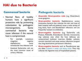 HAI due to Bacteria
Commensal bacteria Pathogenic bacteria
 Normal flora of healthy
humans have a significant
protective role by preventing
colonization by pathogenic
microorganisms. Some
commensal bacteria may
cause infection if the natural
host is compromised.
 For example, cutaneous
coagulase negative
staphylococci cause
intravascular line infection and
 Intestinal Escherichia coli are
the most common cause of
urinary infection.
 Anaerobic Gram-positive rods: (e.g. Clostridium)
cause gangrene.
 Gram-positive bacteria: Staphylococcus aureus
(cutaneous bacteria that colonize the skin and nose of
both hospital staff and patients) cause a wide variety of
lung, bone, heart and bloodstream infections and are
frequently resistant to antibiotics.
 Gram-negative bacteria: (e.g. Escherichia coli,
Proteus, Klebsiella, Enterobacter, Serratia marcescens),
may colonize sites when the host defences are
compromised (catheter insertion, bladder catheter,
cannula insertion) and cause serious infections (surgical
site, lung, bacteraemia, peritoneum infection).
 Gram-negative bacteria such as Pseudomonas spp.
are often isolated in water and damp areas. They may
colonize the digestive tract of hospitalized patients.
8
 