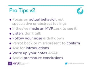 @NYUEntrepreneur
Pro Tips v2
u  Focus on actual behavior, not
speculative or abstract feelings
u  If they’ve made an MVP...