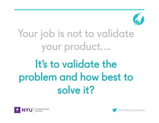 @NYUEntrepreneur
Your job is not to validate
your product….
It’s to validate the
problem and how best to
solve it?
 